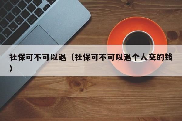 社保可不可以退（社保可不可以退个人交的钱）