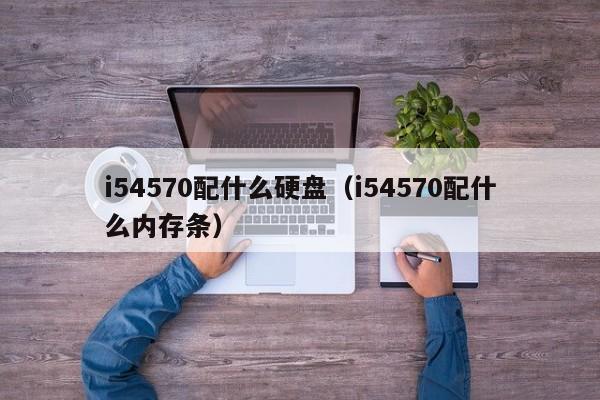 i54570配什么硬盘（i54570配什么内存条）
