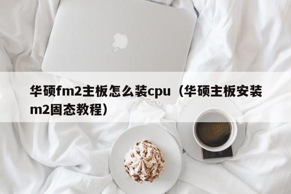 华硕fm2主板怎么装cpu（华硕主板安装m2固态教程）