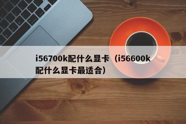 i56700k配什么显卡（i56600k配什么显卡最适合）