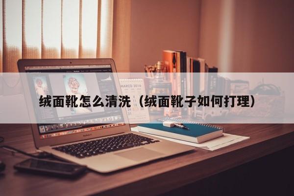 绒面靴怎么清洗（绒面靴子如何打理）