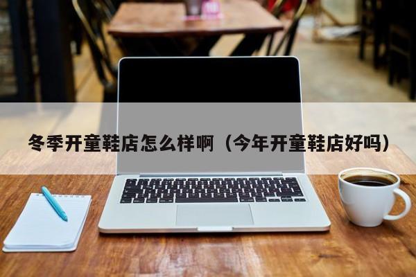 冬季开童鞋店怎么样啊（今年开童鞋店好吗）