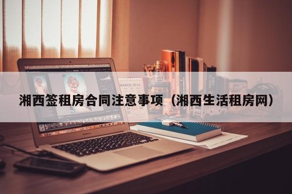 湘西签租房合同注意事项（湘西生活租房网）